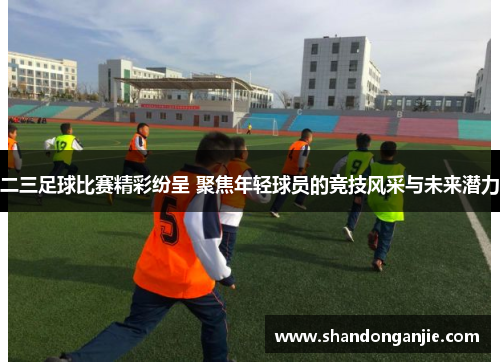 二三足球比赛精彩纷呈 聚焦年轻球员的竞技风采与未来潜力