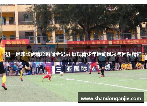初一足球比赛精彩瞬间全记录 展现青少年运动风采与团队精神