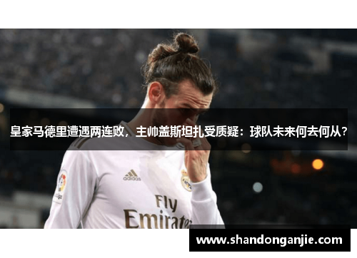 皇家马德里遭遇两连败，主帅盖斯坦扎受质疑：球队未来何去何从？
