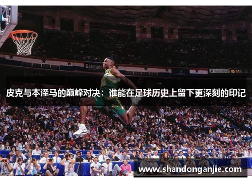 皮克与本泽马的巅峰对决：谁能在足球历史上留下更深刻的印记