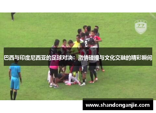 巴西与印度尼西亚的足球对决：激情碰撞与文化交融的精彩瞬间